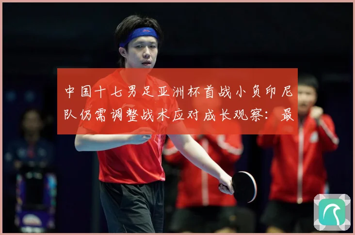 中国十七男足亚洲杯首战小负印尼队仍需调整战术应对成长观察：最新赛事动态与深度分析