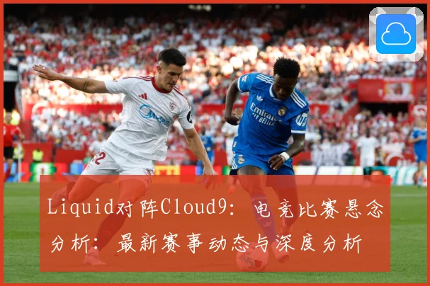 Liquid对阵Cloud9：电竞比赛悬念分析：最新赛事动态与深度分析