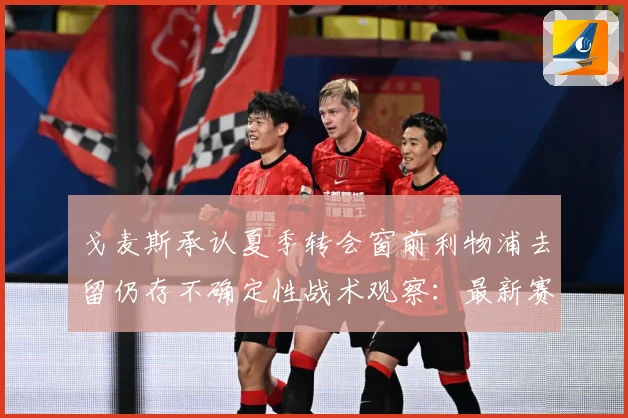戈麦斯承认夏季转会窗前利物浦去留仍存不确定性战术观察：最新赛事动态与深度分析