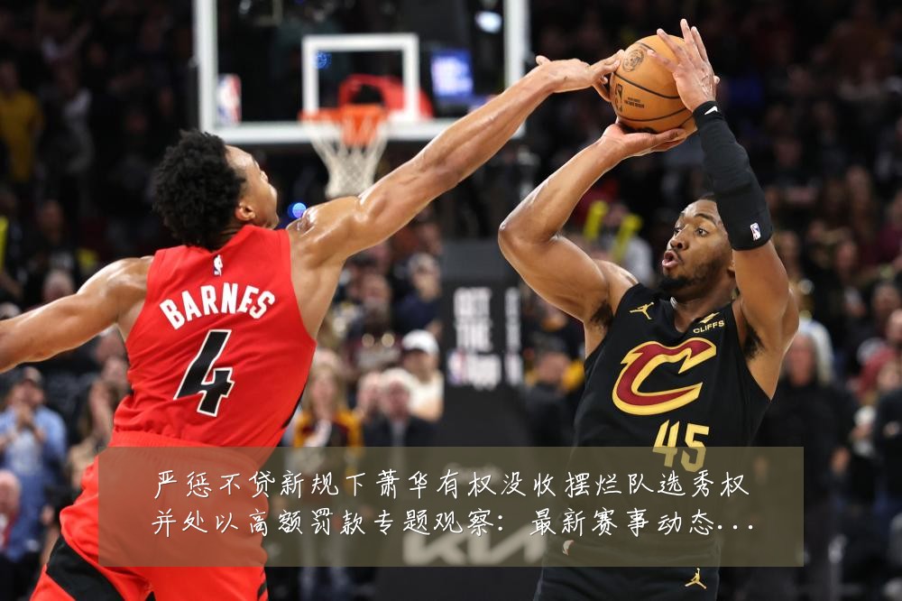 严惩不贷新规下萧华有权没收摆烂队选秀权并处以高额罚款专题观察:最新赛事动态与深度分析