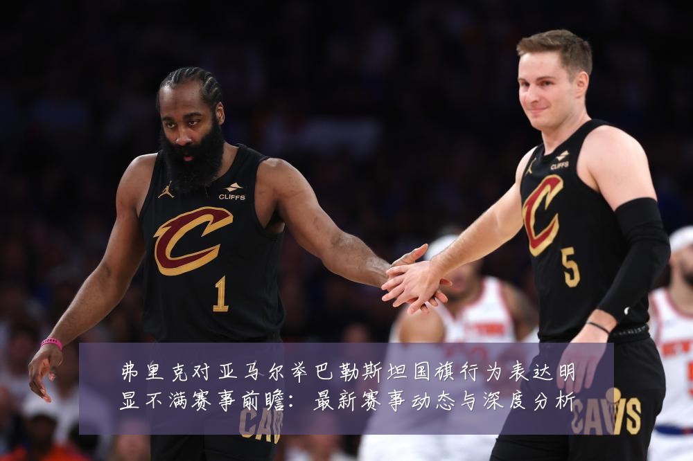 弗里克对亚马尔举巴勒斯坦国旗行为表达明显不满赛事前瞻：最新赛事动态与深度分析