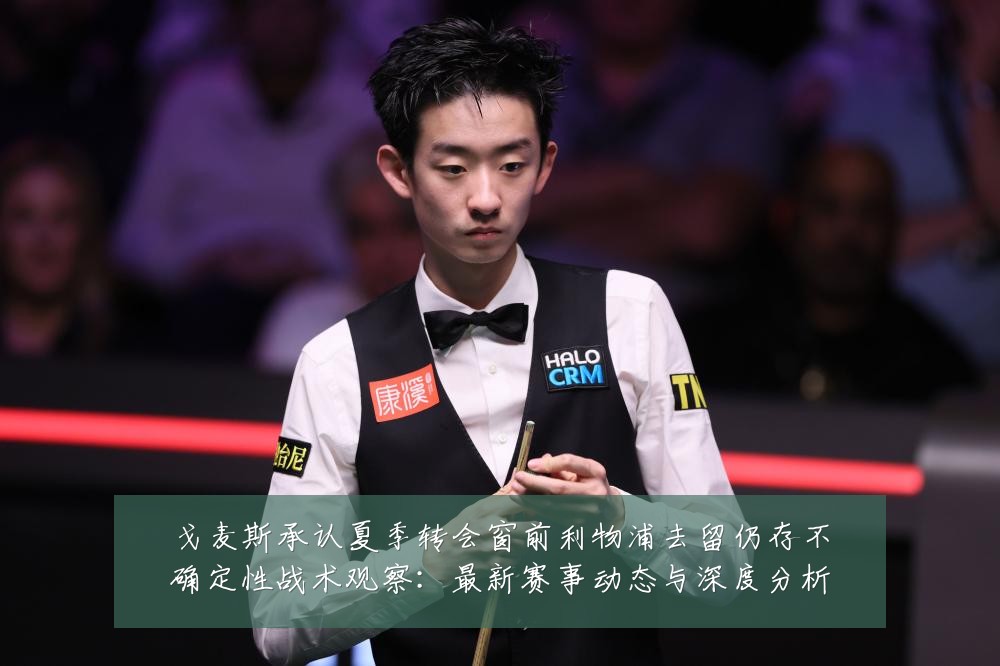 戈麦斯承认夏季转会窗前利物浦去留仍存不确定性战术观察：最新赛事动态与深度分析