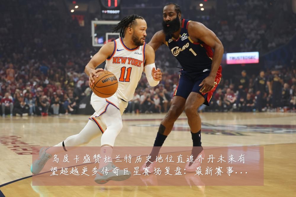 乌度卡盛赞杜兰特历史地位直追乔丹未来有望超越更多传奇巨星赛场复盘:最新赛事动态与深度分析