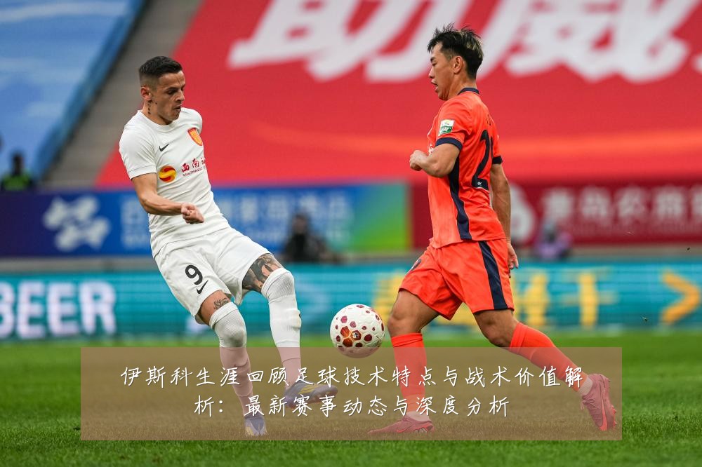 伊斯科生涯回顾足球技术特点与战术价值解析：最新赛事动态与深度分析